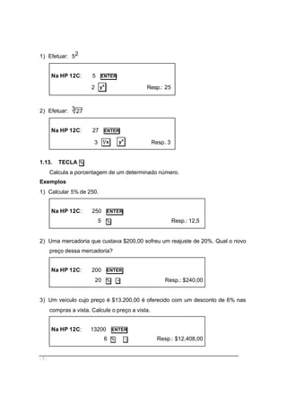 - 5 -
1) Efetuar: 25
Na HP 12C: 5 ENTER
2 x
y Resp.: 25
2) Efetuar: 3 27
Na HP 12C: 27 ENTER
3 x1 x
y Resp. 3
1.13. TECLA %
Calcula a porcentagem de um determinado número.
Exemplos
1) Calcular 5% de 250.
Na HP 12C: 250 ENTER
5 % Resp.: 12,5
2) Uma mercadoria que custava $200,00 sofreu um reajuste de 20%. Qual o novo
preço dessa mercadoria?
Na HP 12C: 200 ENTER
20 % + Resp.: $240,00
3) Um veículo cujo preço é $13.200,00 é oferecido com um desconto de 6% nas
compras a vista. Calcule o preço a vista.
Na HP 12C: 13200 ENTER
6 % − Resp.: $12.408,00
 