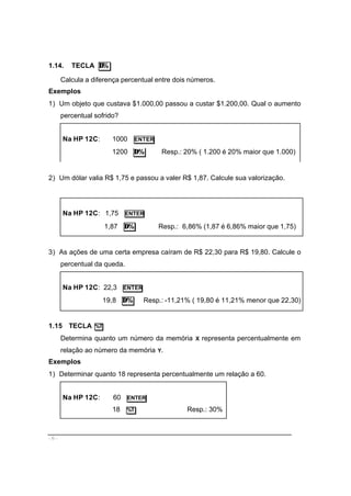 - 6 -
1.14. TECLA ∆%
Calcula a diferença percentual entre dois números.
Exemplos
1) Um objeto que custava $1.000,00 passou a custar $1.200,00. Qual o aumento
percentual sofrido?
Na HP 12C: 1000 ENTER
1200 ∆% Resp.: 20% ( 1.200 é 20% maior que 1.000)
2) Um dólar valia R$ 1,75 e passou a valer R$ 1,87. Calcule sua valorização.
Na HP 12C: 1,75 ENTER
1,87 ∆% Resp.: 6,86% (1,87 é 6,86% maior que 1,75)
3) As ações de uma certa empresa caíram de R$ 22,30 para R$ 19,80. Calcule o
percentual da queda.
Na HP 12C: 22,3 ENTER
19,8 ∆% Resp.: -11,21% ( 19,80 é 11,21% menor que 22,30)
1.15 TECLA %T
Determina quanto um número da memória X representa percentualmente em
relação ao número da memória Y.
Exemplos
1) Determinar quanto 18 representa percentualmente um relação a 60.
Na HP 12C: 60 ENTER
18 %T Resp.: 30%
 
