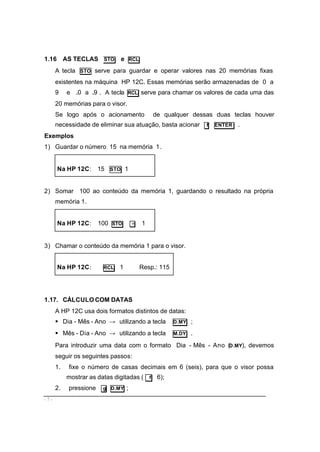 - 7 -
1.16 AS TECLAS STO e RCL
A tecla STO serve para guardar e operar valores nas 20 memórias fixas
existentes na máquina HP 12C. Essas memórias serão armazenadas de 0 a
9 e .0 a .9 . A tecla RCL serve para chamar os valores de cada uma das
20 memórias para o visor.
Se logo após o acionamento de qualquer dessas duas teclas houver
necessidade de eliminar sua atuação, basta acionar f ENTER .
Exemplos
1) Guardar o número 15 na memória 1.
Na HP 12C: 15 STO 1
2) Somar 100 ao conteúdo da memória 1, guardando o resultado na própria
memória 1.
Na HP 12C: 100 STO + 1
3) Chamar o conteúdo da memória 1 para o visor.
Na HP 12C: RCL 1 Resp.: 115
1.17. CÁLCULO COM DATAS
A HP 12C usa dois formatos distintos de datas:
§ Dia - Mês - Ano → utilizando a tecla D.MY ;
§ Mês - Dia - Ano → utilizando a tecla M.DY .
Para introduzir uma data com o formato Dia - Mês - Ano (D.MY), devemos
seguir os seguintes passos:
1. fixe o número de casas decimais em 6 (seis), para que o visor possa
mostrar as datas digitadas ( f 6);
2. pressione g D.MY ;
 