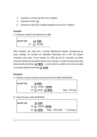 - 8 -
3. pressione o número de dias (com 2 dígitos);
4. pressione a tecla • ;
5. pressione o mês (com 2 dígitos) seguido do ano (com 4 dígitos).
Exemplo
1) Introduzir a data 23 de setembro de 1998.
Na HP 12C: g D.MY
23 • 091998
Para introduzir uma data com o formato Mês-Dia-Ano (M.DY), procedemos de
modo análogo. As funções de calendário fornecidas com a HP 12C podem
manipular data entre 15 de outubro de 1582 até 25 de novembro de 4046.
Veremos através dos exemplos abaixo como calcular o número de dias entre duas
datas através das teclas g ∆DYS , e como somar ou subtrair um número de dias
a uma data utilizando as teclas g DATE .
Exemplos
1) Calcular o número de dias corridos entre 23/10/1998 e 05/02/2000.
Na HP 12C: g D.MY
23 • 101998 ENTER
05 • 22000 g ∆DYS Resp.: 470 dias
2) Somar 52 dias á data 25/05/2000.
Na HP 12C: g D.MY
25 • 052000 ENTER
52 g DATE Resp.: 16/07/2000 7 (domingo)
 