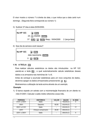 - 9 -
O visor mostra o número 7 à direita da data, o que indica que a data cairá num
domingo. (Segunda-feira corresponde ao número 1)
3) Subtrair 37 dias à data 25/05/2000.
Na HP 12C: g D.MY
25 • 052000 ENTER
37 CHS g DATE Resp.: 18/04/2000 2 (terça-feira)
4) Que dia da semana você nasceu?
Na HP 12C: g D.MY
data nascimento ENTER
0 g DATE
1.18. A TECLA Σ+
Para realizar cálculos estatísticos os dados são introduzidos na HP 12C
usando-se a tecla Σ+ , a qual automaticamente calcula estatísticas desses
dados e os armazena nas memórias de 1 a 6.
Antes de começar a acumular estatísticas para um novo conjuntos de dados,
devemos apagar os dados armazenados pressionando f Σ .
Mostraremos a utilização da tecla acima através de um exemplo.
Exemplo
1) O banco expede um extrato com a movimentação financeira de um cliente no
mês 01/2001. Calcular o saldo médio referente a esse mês.
PERÍODO HISTÓRICO VALOR SALDO N. DIAS
01/01 a 04/01 Saldo - 150,00 (C) 4
05/01 Depósito 82,00 232,00 (C) -
05/01 a 21/01 Saldo - 232,00 (C) 17
22/01 Cheque compensado 26,00 206,00 (C) -
22/01 a 26/01 Saldo - 206,00 (C) 5
 