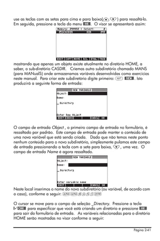 Página 2-41
use as teclas com as setas para cima e para baixo(—˜) para ressaltá-lo.
Em seguida, pressione a tecla do menu @@OK@@. O visor se apresentará assim:
mostrando que apenas um objeto existe atualmente no diretório HOME, a
saber, o sub-diretório CASDIR. Criemos outro subdiretório chamado MANS
(para MANualS) onde armazenamos variáveis desenvolvidas como exercícios
neste manual. Para criar este subdiretório digite primeiro: L @@NEW@@. Isto
produzirá a seguinte forma de entrada:
O campo de entrada Object , o primeiro campo de entrada no formulário, é
ressaltado por padrão. Este campo de entrada pode manter o conteúdo de
uma nova variável que está sendo criada. Dado que não temos neste ponto
nenhum conteúdo para o novo subdiretório, simplesmente pulamos este campo
de entrada pressionando a tecla com a seta para baixo, ˜, uma vez. O
campo de entrada Name é agora ressaltado.
Neste local inserimos o nome do novo subdiretório (ou variável, de acordo com
o caso), conforme a seguir: ~~mans`
O cursor se move para o campo de seleção _Directory. Pressione a tecla
@ @CHK@@ para especificar que você está criando um diretório e pressione @@OK@@
para sair do formulário de entrada. As variáveis relacionadas para o diretório
HOME serão mostradas no visor conforme a seguir:
 