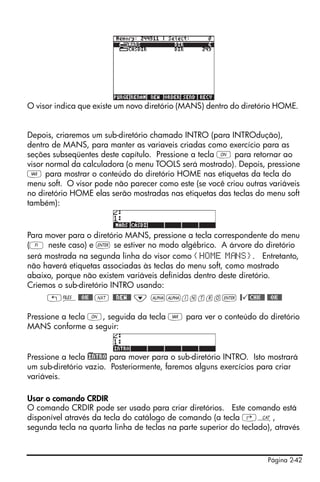 Página 2-42
O visor indica que existe um novo diretório (MANS) dentro do diretório HOME.
Depois, criaremos um sub-diretório chamado INTRO (para INTROdução),
dentro de MANS, para manter as variaveis criadas como exercício para as
seções subseqüentes deste capítulo. Pressione a tecla $ para retornar ao
visor normal da calculadora (o menu TOOLS será mostrado). Depois, pressione
J para mostrar o conteúdo do diretório HOME nas etiquetas da tecla do
menu soft. O visor pode não parecer como este (se você criou outras variáveis
no diretório HOME elas serão mostradas nas etiquetas das teclas do menu soft
também):
Para mover para o diretório MANS, pressione a tecla correspondente do menu
(A neste caso) e ` se estiver no modo algébrico. A árvore do diretório
será mostrada na segunda linha do visor como {HOME M NS}. Entretanto,
não haverá etiquetas associadas às teclas do menu soft, como mostrado
abaixo, porque não existem variáveis definidas dentro deste diretório.
Criemos o sub-diretório INTRO usando:
„¡@@OK@@ L @@NEW@@ ˜ ~~intro` @ @CHK@@ @@OK@@
Pressione a tecla $, seguida da tecla J para ver o conteúdo do diretório
MANS conforme a seguir:
Pressione a tecla )!INTRO para mover para o sub-diretório INTRO. Isto mostrará
um sub-diretório vazio. Posteriormente, faremos alguns exercícios para criar
variáveis.
Usar o comando CRDIR
O comando CRDIR pode ser usado para criar diretórios. Este comando está
disponível através da tecla do catálogo de comando (a tecla ‚N,
segunda tecla na quarta linha de teclas na parte superior do teclado), através
 