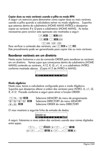 Página 2-60
Copiar duas ou mais variáveis usando a pilha no modo RPN
A seguir um exercício para demonstrar como copiar duas ou mais variáveis
usando a pilha quando a calculadora estiver no modo algébrico. Suponha
que estamos dentro do subdiretório {HOME MANS INTRO} e desejamos
copiar as variáveis R e Q para o subdiretório {HOME MANS}. As teclas
necessárias para concluir esta operação são mostradas a seguir:
‚@@@R@@ ³@@@R@@`
‚@@@Q@@ ³@@@Q@@`
„§K K
Para verificar o conteúdo das variáveis, use ‚@@@R@ e ‚@@@Q.
Este procedimento pode ser generalizado para copiar três ou mais variáveis.
Reordenar variáveis em um diretório
Nesta seção ilustramos o uso do comando ORDER para reordenar as variáveis
em um diretório. Vamos supor que começamos dentro do subdiretório {HOME
MANS} contendo as variáveis, A12, R, Q, z1, A, e o subdiretório INTRO,
conforme mostrado abaixo. (Copia A12 de INTRO à MANS).
Modo algébrico
Neste caso, temos a calculadora configurada para o modo Algébrico.
Suponha que desejemos alterar a ordem das variáveis para INTRO, A, z1, Q,
R, A12. Proceda conforme a seguir para ativar a função ORDER:
„°˜@@OK@@ Seleciona MEMORY do menu de programação
˜˜˜˜ @@OK@@ Seleciona DIRECTORY do menu MEMORY
—— @@OK@@ Seleciona ORDER do menu DIRECTORY
O visor mostrará a seguinte linha de entrada de dados:
A seguir, listaremos a nova ordem das variáveis usando seus nomes digitados
entre aspas:
„ä ³)@INTRO ™‚í³@@@@A@@@
™‚í³@@@z1@@™‚í³@@@Q@@@™
 