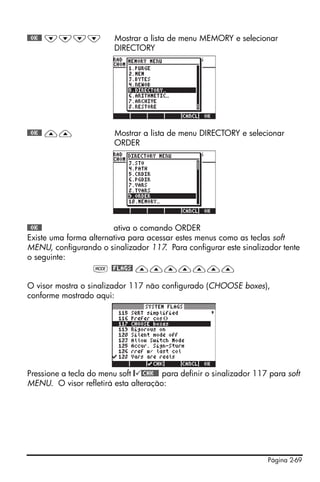 Página 2-69
@@OK@@ ˜˜˜˜ Mostrar a lista de menu MEMORY e selecionar
DIRECTORY
@@OK@@ —— Mostrar a lista de menu DIRECTORY e selecionar
ORDER
@@OK@@ ativa o comando ORDER
Existe uma forma alternativa para acessar estes menus como as teclas soft
MENU, configurando o sinalizador 117. Para configurar este sinalizador tente
o seguinte:
H @FLAGS! ———————
O visor mostra o sinalizador 117 não configurado (CHOOSE boxes),
conforme mostrado aqui:
Pressione a tecla do menu soft @ @CHK@@! para definir o sinalizador 117 para soft
MENU. O visor refletirá esta alteração:
 