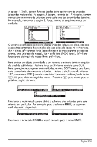 Página 3-18
A opção 1. Tools.. contém funções usadas para operar com as unidades
(discutidas mais tarde). As opções 3. Length.. através de 17.Viscosity.. contém
menus com um número de unidades para cada uma das quantidades descritas.
Por exemplo, selecionar a opção 8. Force.. mostra os seguintes menus de
unidade:
O usuário reconhecerá a maioria destas unidades (alguns ex. dina, não são
usados freqüentemente hoje em dia) de suas aulas de física: N = Newtons,
dyn = dinas, gf = gramas-força (para distinguir de massa-grama ou apenas
grama, uma unidade de massa), kip = quilo-libra (1000 libras), lbf = libra-
força (para distinguir da massa-libra), pdl = libra.
Para anexar um objeto de unidade a um número, o número deve ser seguido
do sinal de sublinhado. Assim a força de 5 N será inserida como 5_N.
Para operações abrangentes com unidades, o menu SOFT fornece uma forma
mais conveniente de anexar as unidades. Altere o sinalizador do sistema
117 para menus SOFT (consulte o capítulo 1) e use a combinação de teclas
‚Û para obter os seguintes menus. Pressione L para mover para a
próxima página do menu.
Pressionar a tecla virtual correta abrirá o submenu das unidades para esta
seleção em particular. Por exemplo, para o submenu @)SPEED, as seguintes
unidades estão disponíveis:
Pressionar a tecla virtual @)UNITS o levará de volta para o menu UNITS.
 