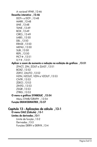 Página Índ-12
A variável VPAR ,12-46
Desenho interativo ,12-46
DOT+ e DOT- ,12-48
MARK ,12-48
LINE ,12-48
TLINE ,12-49
BOX ,12-49
CIRCL ,12-49
LABEL ,12-50
DEL ,12-50
ERASE ,12-50
MENU ,12-50
SUB ,12-50
REPL ,12-50
PICT ,12-51
X,Y ,12-51
Aplicar o zoom de aumento e redução na exibição de gráficos ,12-51
ZFACT, ZIN, ZOUT e ZLAST ,12-51
BOXZ ,12-52
ZDFLT, ZAUTO ,12-52
HZIN, HZOUT, VZIN e VZOUT ,12-53
CNTR ,12-53
ZDECI ,12-53
ZINTG ,12-53
ZSQR ,12-53
ZTRIG ,12-53
O menu e gráficos SYMBOLIC ,12-54
Menu SYMB/GRAPH ,12-54
Função DRAW3DMATRIX ,12-57
Capítulo 13 - Aplicações de cálculo ,13-1
O menu CALC (Cálculo) ,13-1
Limites de derivadas ,13-1
Limite de função ,13-2
Derivadas ,13-3
Funções DERIV e DERVX ,13-4
 