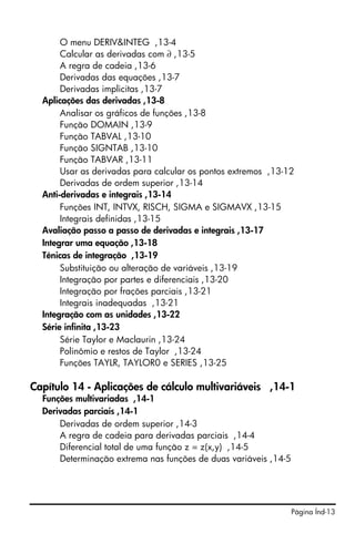 Página Índ-13
O menu DERIV&INTEG ,13-4
Calcular as derivadas com ∂ ,13-5
A regra de cadeia ,13-6
Derivadas das equações ,13-7
Derivadas implicitas ,13-7
Aplicações das derivadas ,13-8
Analisar os gráficos de funções ,13-8
Função DOMAIN ,13-9
Função TABVAL ,13-10
Função SIGNTAB ,13-10
Função TABVAR ,13-11
Usar as derivadas para calcular os pontos extremos ,13-12
Derivadas de ordem superior ,13-14
Anti-derivadas e integrais ,13-14
Funções INT, INTVX, RISCH, SIGMA e SIGMAVX ,13-15
Integrais definidas ,13-15
Avaliação passo a passo de derivadas e integrais ,13-17
Integrar uma equação ,13-18
Ténicas de integração ,13-19
Substituição ou alteração de variáveis ,13-19
Integração por partes e diferenciais ,13-20
Integração por frações parciais ,13-21
Integrais inadequadas ,13-21
Integração com as unidades ,13-22
Série infinita ,13-23
Série Taylor e Maclaurin ,13-24
Polinômio e restos de Taylor ,13-24
Funções TAYLR, TAYLOR0 e SERIES ,13-25
Capítulo 14 - Aplicações de cálculo multivariáveis ,14-1
Funções multivariadas ,14-1
Derivadas parciais ,14-1
Derivadas de ordem superior ,14-3
A regra de cadeia para derivadas parciais ,14-4
Diferencial total de uma função z = z(x,y) ,14-5
Determinação extrema nas funções de duas variáveis ,14-5
 