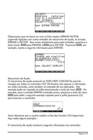 Página 5-4
Observamos que em baixo no visor a linha mostra: EXPAND FACTOR
sugerindo ligações com outras entradas do mecanismo de ajuda, as funções
EXPAND e FACTOR. Para mover diretamente para estas entradas, pressione a
tecla virtual @SEE1! para EXPAND e @SEE2! para FACTOR. Pressionar @SEE1!, por
exemplo, mostra a seguinte informação para EXPAND:
Mecanismo de Ajuda
O mecanismo de ajuda acessível via TOOL NEXT CASCMD lhe permite
navegar por todos os comandos CAS. Ele fornece não apenas a informação
em cada comando, como também um exemplo de sua aplicação. Este
exemplo pode ser copiado na pilha pressionando a tecla do menu @ECHO!. Por
exemplo, para a entrada EXPAND mostrada acima, pressione a tecla do menu
@ECHO! para obter o seguinte exemplo copiado para a pilha (pressione `
para executar o comando):
Assim deixamos que o usuário explore a lista das funções CAS disponíveis.
Aqui estão alguns exemplos :
O mecanismo de ajuda mostrará a seguinte informação nos comandos:
 