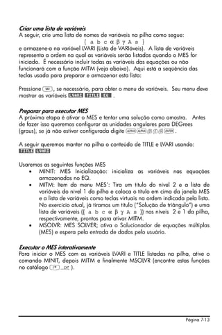 Página 7-13
Criar uma lista de variáveis
A seguir, crie uma lista de nomes de variáveis na pilha como segue:
{ a b c α β γ A s }
e armazene-a na variável LVARI (Lista de VARIáveis). A lista de variáveis
representa a ordem na qual as variáveis serão listadas quando o MES for
iniciado. É necessário incluir todas as variáveis das equações ou não
funcionará com a função MITM (veja abaixo). Aqui está a seqüência das
teclas usada para preparar e armazenar esta lista:
Pressione J, se necessário, para obter o menu de variáveis. Seu menu deve
mostrar as variáveis @LVARI! !@TITLE @@EQ@@ .
Preparar para executar MES
A próxima etapa é ativar o MES e tentar uma solução como amostra. Antes
de fazer isso queremos configurar as unidades angulares para DEGrees
(graus), se já não estiver configurada digite ~~deg`.
A seguir queremos manter na pilha o conteúdo de TITLE e LVARI usando:
!@TITLE @LVARI!
Usaremos as seguintes funções MES
• MINIT: MES Inicialização: inicializa as variáveis nas equações
armazenadas no EQ.
• MITM: Item do menu MES’: Tira um título do nível 2 e a lista de
variáveis do nível 1 da pilha e coloca o título em cima da janela MES
e a lista de variáveis como teclas virtuais na ordem indicada pela lista.
No exercício atual, já tiramos um título (“Solução de triângulo”) e uma
lista de variáveis ({ a b c α β γ A s }) nos níveis 2 e 1 da pilha,
respectivamente, prontos para ativar MITM.
• MSOLVR: MES SOLVER; ativa o Solucionador de equações múltiplas
(MES) e espera pela entrada de dados pelo usuário.
Executar o MES interativamente
Para iniciar o MES com as variáveis LVARI e TITLE listadas na pilha, ative o
comando MINIT, depois MITM e finalmente MSOLVR (encontre estas funções
no catálogo ‚N).
 