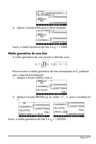 Página 8-17
4. Aplicar a função INV() para o último resultado:
Assim, a média harmônica da lista S é sh = 1.6348…
Média geométrica de uma lista
A média geométrica de uma amostra é definida como
Para encontrar a média geométrica da lista armazenada em S, podemos
usar o seguinte procedimento:
1. Aplique a função ΠLIST() a lista S:
2. Aplique a função XROOT(x,y), ex. teclas ‚» para o resultado em
1:
Assim, a média geométrica da lista S é sg = 1.003203…
n
n
n
n
k
kg xxxxx L21
1
⋅== ∏=
 