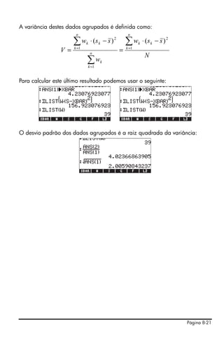 Página 8-21
A variância destes dados agrupados é definida como:
Para calcular este último resultado podemos usar o seguinte:
O desvio padrão dos dados agrupados é a raiz quadrada da variância:
N
ssw
w
ssw
V
n
k
kk
n
k
k
n
k
kk ∑
∑
∑ =
=
=
−⋅
=
−⋅
= 1
2
1
1
2
)()(
 