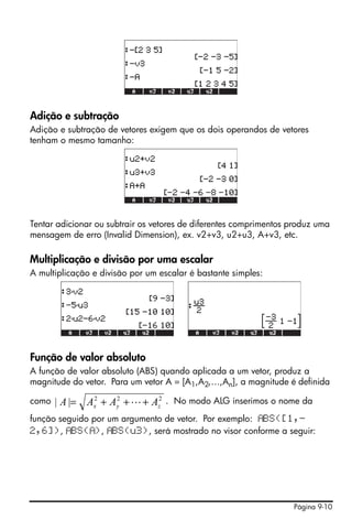 Página 9-10
Adição e subtração
Adição e subtração de vetores exigem que os dois operandos de vetores
tenham o mesmo tamanho:
Tentar adicionar ou subtrair os vetores de diferentes comprimentos produz uma
mensagem de erro (Invalid Dimension), ex. v2+v3, u2+u3, A+v3, etc.
Multiplicação e divisão por uma escalar
A multiplicação e divisão por um escalar é bastante simples:
Função de valor absoluto
A função de valor absoluto (ABS) quando aplicada a um vetor, produz a
magnitude do vetor. Para um vetor A = [A1,A2,…,An], a magnitude é definida
como . No modo ALG inserimos o nome da
função seguido por um argumento de vetor. Por exemplo: BS([1,-
2,6]), BS( ), BS(u3), será mostrado no visor conforme a seguir:
222
|| zyx AAAA +++= L
 