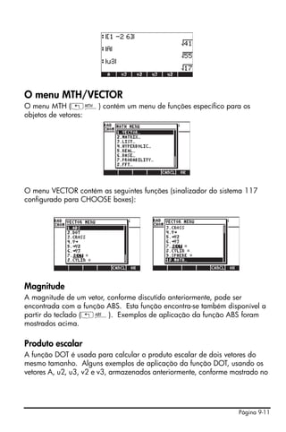 Página 9-11
O menu MTH/VECTOR
O menu MTH („´) contém um menu de funções específico para os
objetos de vetores:
O menu VECTOR contém as seguintes funções (sinalizador do sistema 117
configurado para CHOOSE boxes):
Magnitude
A magnitude de um vetor, conforme discutido anteriormente, pode ser
encontrada com a função ABS. Esta função encontra-se também disponível a
partir do teclado („Ê). Exemplos de aplicação da função ABS foram
mostrados acima.
Produto escalar
A função DOT é usada para calcular o produto escalar de dois vetores do
mesmo tamanho. Alguns exemplos de aplicação da função DOT, usando os
vetores A, u2, u3, v2 e v3, armazenados anteriormente, conforme mostrado no
 