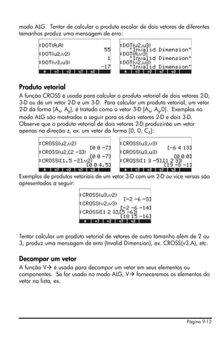 Página 9-12
modo ALG. Tentar de calcular o produto escalar de dois vetores de diferentes
tamanhos produz uma mensagem de erro:
Produto vetorial
A função CROSS é usada para calcular o produto vetorial de dois vetores 2-D,
3-D ou de um vetor 2-D e um 3-D. Para calcular um produto vetorial, um vetor
2-D da forma [Ax, Ay], é tratado como o vetor 3-D [Ax, Ay,0]. Exemplos no
modo ALG são mostrados a seguir para os dois vetores 2-D e dois 3-D.
Observe que o produto vetorial de dois vetores 2-D produzirão um vetor
apenas na direção z, ex. um vetor da forma [0, 0, Cz]:
Exemplos de produtos vetoriais de um vetor 3-D com um 2-D ou vice versas são
apresentados a seguir:
Tentar calcular um produto vetorial de vetores de outro tamanho além de 2 ou
3, produz uma mensagem de erro (Invalid Dimension), ex. CROSS(v3.A), etc.
Decompor um vetor
A função V é usada para decompor um vetor em seus elementos ou
componentes. Se for usado no modo ALG, V forneceremos os elementos do
vetor na lista, ex.
 