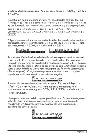 Página 9-15
o sistema atual de coordenada. Para este caso, temos x = 4.532, y = 2.112 e
z = 2.300.
Suponha que agora inserimos um vetor nas coordenadas esféricas (ex., na
forma (ρ, θ, φ), onde ρ é o comprimento do vetor, θ é o ângulo que a projeção
xy das formas do vetor com o lado positivo do eixo x e φ é o ângulo ρ forma
com o lado positivo do eixo z), com ρ = 5, θ = 25o
e φ = 45o
.
Usaremos:„Ô5 ‚í ~‚6 25 í ~‚6
45
A figura abaixo mostra a transformação do vetor das coordenadas esféricas e
cartesianas, com x = ρ sin(φ) cos(θ), y = ρ sin (φ) cos (θ), z = ρ cos(φ). Para
este caso, temos x = 3.204, y = 1.494, and z = 3.536.
Se o sistema CYLINdrical for selecionado, a linha superior do visor mostrará
um campo R∠Z e um vetor inserido como coordenadas cilíndricas será
mostrado em sua forma de coordenadas cilíndricas (ou polar) (r,θ,z). Para ver
isto funcionando, altere o sistema de coordenadas para CYLINdrical e observe
como o vetor exibido no último visor muda para sua forma de coordenadas
cilíndricas (polar). O segundo componente é mostrado com o caractere
angular na frente para enfatizar sua natureza angular.
A conversão das coordenadas cartesianas para cilíndricas é tal que r =
(x2
+y2
)1/2
, θ = tan-1
(y/x) e z = z. Para este caso mostrado acima a
transformação foi tal que (x,y,z) = (3.204, 2.112, 2.300) produziu (r,θ,z) =
(3.536,25o
,3.536).
Neste ponto, altere a medida angular para Radianos. Se inserirmos agora um
vetor de números inteiros na forma cartesiana, mesmo se o sistema de
coordenada CYLINdrical estiver funcionando, ele será mostrado em
coordenadas cartesianas, ex.
 