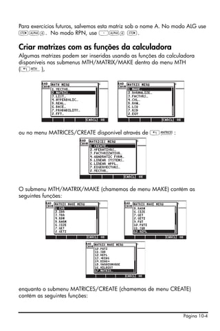 Página 10-4
Para exercícios futuros, salvemos esta matriz sob o nome A. No modo ALG use
K~a. No modo RPN, use ³~a K.
Criar matrizes com as funções da calculadora
Algumas matrizes podem ser inseridas usando as funções da calculadora
disponíveis nos submenus MTH/MATRIX/MAKE dentro do menu MTH
(„´),
ou no menu MATRICES/CREATE disponível através de „Ø:
O submenu MTH/MATRIX/MAKE (chamemos de menu MAKE) contém as
seguintes funções:
enquanto o submenu MATRICES/CREATE (chamemos de menu CREATE)
contém as seguintes funções:
 