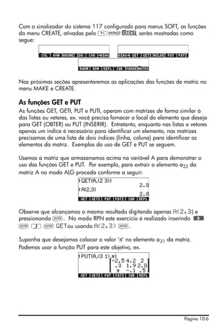 Página 10-6
Com o sinalizador do sistema 117 configurado para menus SOFT, as funções
do menu CREATE, ativadas pelo „Ø)@CREAT, serão mostradas como
segue:
Nas próximas seções apresentaremos as aplicações das funções de matriz no
menu MAKE e CREATE.
As funções GET e PUT
As funções GET, GETI, PUT e PUTI, operam com matrizes de forma similar à
das listas ou vetores, ex. você precisa fornecer o local do elemento que deseja
para GET (OBTER) ou PUT (INSERIR). Entretanto, enquanto nas listas e vetores
apenas um índice é necessário para identificar um elemento, nas matrizes
precisamos de uma lista de dois índices {linha, coluna} para identificar os
elementos da matriz. Exemplos do uso de GET e PUT se seguem.
Usemos a matriz que armazenamos acima na variável A para demonstrar o
uso das funções GET e PUT. Por exemplo, para extrair o elemento a23 da
matriz A no modo ALG proceda conforme a seguir:
Observe que alcançamos o mesmo resultado digitando apenas (2,3) e
pressionando `. No modo RPN este exercício é realizado inserindo @@@A@@@
` 3 ` GETou usando (2,3) `.
Suponha que desejamos colocar o valor ‘π’ no elemento a31 da matriz.
Podemos usar a função PUT para este objetivo, ex.
 