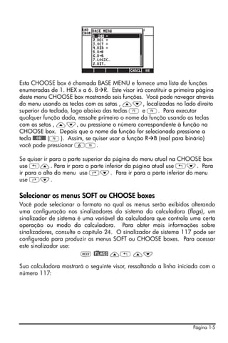 Página 1-5
Esta CHOOSE box é chamada BASE MENU e fornece uma lista de funções
enumeradas de 1. HEX x a 6. B R. Este visor irá constituir a primeira página
deste menu CHOOSE box mostrando seis funções. Você pode navegar através
do menu usando as teclas com as setas , —˜, localizadas no lado direito
superior do teclado, logo abaixo das teclas E e F. Para executar
qualquer função dada, ressalte primeiro o nome da função usando as teclas
com as setas , —˜, ou pressione o número correspondente à função na
CHOOSE box. Depois que o nome da função for selecionado pressione a
tecla @@@OK@@@ (F). Assim, se quiser usar a função R B (real para binário)
você pode pressionar 6F.
Se quiser ir para a parte superior da página do menu atual na CHOOSE box
use „—. Para ir para a parte inferior da página atual use „˜. Para
ir para o alto do menu use ‚˜. Para ir para a parte inferior do menu
use ‚˜.
Selecionar os menus SOFT ou CHOOSE boxes
Você pode selecionar o formato no qual os menus serão exibidos alterando
uma configuração nos sinalizadores do sistema da calculadora (flags), um
sinalizador de sistema é uma variável da calculadora que controla uma certa
operação ou modo da calculadora. Para obter mais informações sobre
sinalizadores, consulte o capítulo 24. O sinalizador de sistema 117 pode ser
configurado para produzir os menus SOFT ou CHOOSE boxes. Para acessar
este sinalizador use:
H @)FLAGS —„ —˜
Sua calculadora mostrará o seguinte visor, ressaltando a linha iniciada com o
número 117:
 