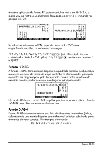 Página 10-13
mostra a aplicação da função RPL para substituir a matriz em NS(2), a
matriz 2×2 na matriz 3×3 atualmente localizada em NS(1), iniciando na
posição {2,2}:
Se estiver usando o modo RPN, supondo que a matriz 2×2 estava
originalmente na pilha, procedemos como segue:
[[1,2,3],[4,5,6],[7,8,9]]`™ (esta última tecla troca o
conteúdo dos níveis 1 e 2 da pilha) {1,2} ` ™ (outra troca de níveis 1
e 2) REPL.
Função DIAG
A função →DIAG toma a matriz diagonal ou quadrada principal de dimensões
n×n e cria um vetor de dimensão n que contenha os elementos dos principais
elementos da diagonal principal. Por exemplo, para a matriz resultante do
exercício anterior, podemos extrair sua diagonal principal usando:
No modo RPN com a matriz 3×3 na pilha, precisamos apenas ativar a função
DIAG para obter o mesmo resultado acima.
Função DIAG
Função DIAG→ tome um vetor e uma lista de dimensões de matrizes {linhas,
colunas} e crie uma matriz diagonal com a diagonal principal substituída pelos
elementos de vetor corretos. Por exemplo, o comando
DI G ([1,-1,2,3],{3,3})
 