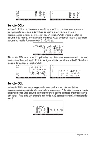 Página 10-21
Função COL+
A função COL+ usa como argumento uma matriz, um vetor com o mesmo
comprimento do número de linhas da matriz e um número inteiro n
representando o local de uma coluna. A função COL+ insere o vetor na
coluna n da matriz. Por exemplo, no modo ALG, podemos inserir a segunda
coluna na matriz A com o vetor [-1,-2,-3], ex.
No modo RPN insira a matriz primeiro, depois o vetor e o número da coluna,
antes de aplicar a função COL+. A figura abaixo mostra a pilha RPN antes e
depois de aplicar a função COL+.
Função COL-
A função COL- usa como argumento uma matriz e um número inteiro
representando a posição de uma coluna na matriz. A função retorna a matriz
original menos uma coluna, como também a coluna extraída mostrada como
um vetor. Aqui está um exemplo no modo ALG usando a matriz armazenada
em A:
 