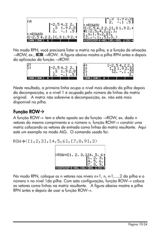 Página 10-24
No modo RPN, você precisará listar a matriz na pilha, e a função de ativação
→ROW, ex., @@@A@@@ →ROW. A figura abaixo mostra a pilha RPN antes e depois
da aplicação da função →ROW.
Neste resultado, a primeira linha ocupa o nível mais elevado da pilha depois
da decomposição, e o nível 1 é ocupado pelo número de linhas da matriz
original. A matriz não sobrevive à decomposição, ex. não está mais
disponível na pilha.
Função ROW
A função ROW→ tem o efeito oposto ao da função →ROW, ex. dado n
vetores do mesmo comprimento e o número n, função ROW→ constrói uma
matriz colocando os vetores de entrada como linhas da matriz resultante. Aqui
está um exemplo no modo ALG. O comando usado foi:
ROW ([1,2,3],[4,5,6],[7,8,9],3)
No modo RPN, coloque os n vetores nos níveis n+1, n, n-1,…,2 da pilha e o
número n no nível 1da pilha. Com esta configuração, função ROW→ coloca
os vetores como linhas na matriz resultante. A figura abaixo mostra a pilha
RPN antes e depois de usar a função ROW→.
 
