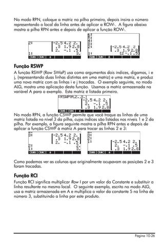 Página 10-26
No modo RPN, coloque a matriz na pilha primeiro, depois insira o número
representando o local da linha antes de aplicar a ROW-. A figura abaixo
mostra a pilha RPN antes e depois de aplicar a função ROW-.
Função RSWP
A função RSWP (Row SWaP) usa como argumentos dois índices, digamos, i e
j, (representando duas linhas distintas em uma matriz) e uma matriz, e produz
uma nova matriz com as linhas i e j trocadas. O exemplo seguinte, no modo
ALG, mostra uma aplicação desta função. Usamos a matriz armazenada na
variável A para o exemplo. Esta matriz é listada primeiro.
No modo RPN, a função CSWP permite que você troque as linhas de uma
matriz listada no nível 3 da pilha, cujos índices são listados nos níveis 1 e 2 da
pilha. Por exemplo, a figura seguinte mostra a pilha RPN antes e depois de
aplicar a função CSWP à matriz A para trocar as linhas 2 e 3:
Como podemos ver as colunas que originalmente ocupavam as posições 2 e 3
foram trocadas.
Função RCI
Função RCI significa multiplicar Row I por um valor da Constante e substituir a
linha resultante no mesmo local. O seguinte exemplo, escrito no modo ALG,
usa a matriz armazenada em A e multiplica o valor da constante 5 na linha de
número 3, substituindo a linha por este produto.
 