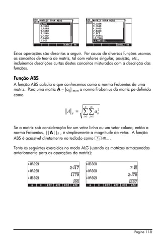 Página 11-8
Estas operações são descritas a seguir. Por causa de diversas funções usamos
os conceitos de teoria de matriz, tal com valores singular, posição, etc.,
incluiremos descrições curtas destes conceitos misturados com a descrição das
funções.
Função ABS
A função ABS calcula o que conhecemos como a norma Frobenius de uma
matriz. Para uma matriz A = [aij] m×n a norma Frobenius da matriz pe definida
como
Se a matriz sob consideração for um vetor linha ou um vetor coluna, então a
norma Frobenius, ||A||F , é simplesmente a magnitude do vetor. A função
ABS é acessível diretamente no teclado como „Ê.
Tente os seguintes exercícios no modo ALG (usando as matrizes armazenadas
anteriormente para as operações da matriz):
∑∑= =
=
n
i
m
j
ijF
aA
1 1
2
 