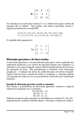 Página 11-30
Os sub-índices nos nomes das variáveis X, Y e Z, determinam qual o sistema de
equação eles se referem. Para resolver este sistema expandido usamos o
seguinte procedimento no modo RPN,
[[14,9,-2],[2,-5,2],[5,19,12]] `
[[1,2,3],[3,-2,1],[4,2,-1]] `/
O resultado deste operação é:
Eliminação gaussiana e de Gauss-Jordan
A eliminação gaussiana é um procedimento pelo qual a matriz quadrada dos
coeficientes pertencem a um sistema de equações lineares nas incógnitas n é
reduzida a uma matriz triangular superior (forma echelon) através de uma série
de operações de linha. Este procedimento é conhecido como eliminação
progressiva. A redução da matriz do coeficiente para uma forma triangular
superior permite para a solução de todas as incógnitas n, utilizando apenas
uma equação de cada vez, em um procedimento conhecido como substituição
retroativa.
Exemplo de eliminação gaussiana usando as equações:
Para ilustrar o procedimento de eliminação gaussiana usaremos o seguinte
sistema de 3 equações nas 3 incógnitas:
2X +4Y+6Z = 14,
3X -2Y+ Z = -3,
4X +2Y -Z = -4.
Podemos armazenar estas equações na calculadora em variáveis E1, E2 e E3,
respectivamente, conforme mostrado abaixo. Para fazer o backup foi criada e
.
12195
252
2914
⎥
⎥
⎥
⎦
⎤
⎢
⎢
⎢
⎣
⎡
−
−
=B
.
213
152
221
⎥
⎥
⎥
⎦
⎤
⎢
⎢
⎢
⎣
⎡
−−
=X
 