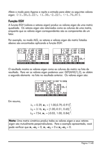 Página 11-48
Altere o modo para Approx e repita a entrada para obter os seguintes valores
eigen: [(1.38,2.22), (1.38,-2.22), (-1.76,0)].
Função EGV
A função EGV (valores e vetores eigen) produz os valores eigen de uma matriz
quadrada. Os vetores eigen são retornados como as colunas de uma matriz,
enquanto que os valores eigen correspondentes são os componentes de um
fator.
Por exemplo, no modo ALG, os vetores e valores eigen da matriz listados
abaixo são encontrados aplicando a função EGV:
O resultado mostra os valores eigen como as colunas da matriz na lista de
resultado. Para ver os valores eigen podemos usar: GET(ANS(1),2), ex obtém
o segundo elemento na lista no resultado anterior. Os valores eigen são:
Em resumo,
λ1 = 0.29, x1 = [ 1.00,0.79,–0.91]T,
λ2 = 3.16, x2 = [1.00,-0.51, 0.65] T,
λ3 = 7.54, x1 = [-0.03, 1.00, 0.84] T.
Nota: Uma matriz simétrica produz todos os valores eigen e seus vetores
eigen são mutualmente perperndiculares. Para o exemplo apresentado, você
pode verificar que x1 •x2 = 0, x1 •x3 = 0 e x2 •x3 = 0.
 