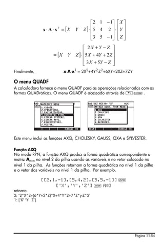 Página 11-54
Finalmente, x⋅A⋅xT = 2X2+4Y2-Z2+6XY+2XZ+7ZY
O menu QUADF
A calculadora fornece o menu QUADF para as operações relacionadas com as
formas QUADráticas. O menu QUADF é acessado através de „Ø.
Este menu inclui as funções AXQ, CHOLESKY, GAUSS, QXA e SYLVESTER.
Função AXQ
No modo RPN, a função AXQ produz a forma quadrática correspondente a
matriz An×n no nível 2 da pilha usando as variáveis n no vetor colocado no
nível 1 da pilha. As funções retornam a forma quadrática no nível 1 da pilha
e o vetor das variáveis no nível 1 da pilha. Por exemplo,
[[2,1,-1],[5,4,2],[3,5,-1]] `
['X','Y','Z'] ` XQ
retorna
2: ‘2*X^2+(6*Y+2*Z)*X+4*Y^2+7*Z*y-Z^2’
1: [‘X’ ‘Y’ ‘Z’]
[ ]
⎥
⎥
⎥
⎦
⎤
⎢
⎢
⎢
⎣
⎡
⋅
⎥
⎥
⎥
⎦
⎤
⎢
⎢
⎢
⎣
⎡
−
−
⋅=⋅⋅
Z
Y
X
ZYXT
153
245
112
xAx
[ ]
⎥
⎥
⎥
⎦
⎤
⎢
⎢
⎢
⎣
⎡
−+
++
−+
⋅=
ZYX
ZYX
ZYX
ZYX
53
245
2
 