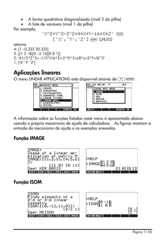 Página 11-56
• A forma quadrática diagonalizada (nível 2 da pilha)
• A lista de variáveis (nível 1 da pilha)
Por exemplo,
'X^2+Y^2-Z^2+4*X*Y-16*X*Z' `
['X','Y','Z'] ` G USS
retorna
4: [1 –0.333 20.333]
3: [[1 2 –8][0 –3 16][0 0 1]]
2: ’61/3*Z^2+ -1/3*(16*Z+-3*Y)^2+(-8*z+2*Y+X)^2‘
1: [‘X’ ‘Y’ ‘Z’]
Aplicações lineares
O menu LINEAR APPLICATIONS está disponível através de „Ø.
A informação sobre as funções listadas neste menu é apresentada abaixo
usando o próprio mecanismo de ajuda da calculadora. As figuras mostram a
entrada do mecanismo de ajuda e os exemplos anexados.
Função IMAGE
Função ISOM
 