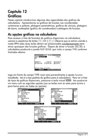 Página 12-1
Capítulo 12
Gráficos
Neste capítulo introduzimos algumas das capacidades dos gráficos da
calculadora. Apresentamos os gráficos de funções nas coordenadas
cartesianas e polares, plotagens paramétricas, gráficos de cônicas, plotagens
de barra, scatterplots (gráfico de coordenadas) e plotagens de funções.
As opções gráficas na calculadora
Para acessar a lista de formatos de gráficos disponíveis na calculadora,
usamos a seqüência de teclas „ô(D). Observe que se estiver usando o
modo RPN estas duas teclas devem ser pressionadas simultaneamente para
ativar quaisquer das funções gráficas. Depois de ativar a função 2D/3D, a
calculadora produzirá a janela PLOT SETUP, que inclui o campo TYPE conforme
ilustrados abaixo.
Logo em frente do campo TYPE você verá provavelmente a opção Function
ressaltada. Isto é o tipo padrão do gráfico para a calculadora. Para ver a lista
de tipos de gráficos disponíveis, pressione a tecla virtual CHOOS. Isto produzirá
um menu com as seguintes opções (use as teclas com as setas para acima e
para baixo para ver todas as opções):
 