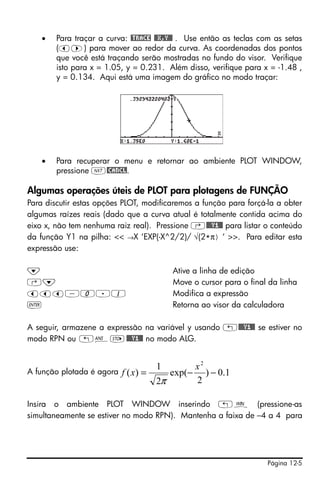 Página 12-5
• Para traçar a curva: @TRACE @@X,Y@@ . Use então as teclas com as setas
(š™) para mover ao redor da curva. As coordenadas dos pontos
que você está traçando serão mostradas no fundo do visor. Verifique
isto para x = 1.05, y = 0.231. Além disso, verifique para x = -1.48 ,
y = 0.134. Aqui está uma imagem do gráfico no modo traçar:
• Para recuperar o menu e retornar ao ambiente PLOT WINDOW,
pressione L@CANCL.
Algumas operações úteis de PLOT para plotagens de FUNÇÃO
Para discutir estas opções PLOT, modificaremos a função para forçá-la a obter
algumas raízes reais (dado que a curva atual é totalmente contida acima do
eixo x, não tem nenhuma raiz real). Pressione ‚@@@Y1@@ para listar o conteúdo
da função Y1 na pilha: << →X ‘EXP(-X^2/2)/ √(2*π) ‘ >>. Para editar esta
expressão use:
˜ Ative a linha de edição
‚˜ Move o cursor para o final da linha
ššš-0.1 Modifica a expressão
` Retorna ao visor da calculadora
A seguir, armazene a expressão na variável y usando „@@@Y1@@ se estiver no
modo RPN ou „îK@@@Y1@@ no modo ALG.
A função plotada é agora
Insira o ambiente PLOT WINDOW inserindo „ò (pressione-as
simultaneamente se estiver no modo RPN). Mantenha a faixa de –4 a 4 para
1.0)
2
exp(
2
1
)(
2
−−=
x
xf
π
 