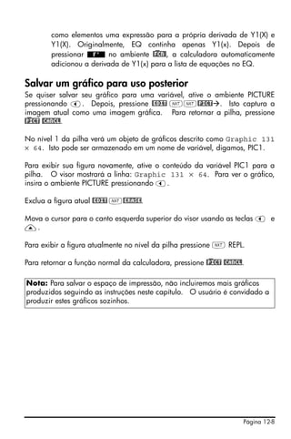 Página 12-8
como elementos uma expressão para a própria derivada de Y1(X) e
Y1(X). Originalmente, EQ continha apenas Y1(x). Depois de
pressionar no ambiente @)FCN@, a calculadora automaticamente
adicionou a derivada de Y1(x) para a lista de equações no EQ.
Salvar um gráfico para uso posterior
Se quiser salvar seu gráfico para uma variável, ative o ambiente PICTURE
pressionando š. Depois, pressione @EDIT LL@PICT . Isto captura a
imagem atual como uma imagem gráfica. Para retornar a pilha, pressione
@)PICT @CANCL.
No nível 1 da pilha verá um objeto de gráficos descrito como Graphic 131
× 64. Isto pode ser armazenado em um nome de variável, digamos, PIC1.
Para exibir sua figura novamente, ative o conteúdo da variável PIC1 para a
pilha. O visor mostrará a linha: Graphic 131 × 64. Para ver o gráfico,
insira o ambiente PICTURE pressionando š.
Exclua a figura atual @EDIT L@ERASE.
Mova o cursor para o canto esquerda superior do visor usando as teclas š e
—.
Para exibir a figura atualmente no nível da pilha pressione L REPL.
Para retornar a função normal da calculadora, pressione @)PICT @CANCL.
Nota: Para salvar o espaço de impressão, não incluiremos mais gráficos
produzidos seguindo as instruções neste capítulo. O usuário é convidado a
produzir estes gráficos sozinhos.
 
