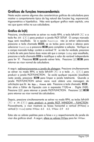 Página 12-9
Gráficos de funções transcendentais
Nesta seção usamos algumas das características gráficas da calculadora para
mostrar o comportamento típico do log natural das funções log, exponencial,
trigonométrico e hiperbólico. Não verá qualquer gráfico neste capítulo, uma
vez que quero vê-los na sua calculadora.
Gráfico de ln(X)
Pressione, simultaneamente se estiver no modo RPN, a tecla left-shift „ e a
tecla the ô (D) para produzir a janela PLOT SETUP. O campo marcado
Type será ressaltado. Se a opção Function não já estiver selecionada
pressione a tecla chamada @CHOOS, se as teclas para acima e abaixo para
selecionar Function e pressione @@@OK@@@ para completar a seleção. Verifique se
o campo marcado Indep: contém a variável ‘X’. se não for verdade, pressione
a tecla de seta para baixo duas vezes até que o campo Indep seja ressaltado,
pressione a tecla chamada @EDIT e modifique o valor da variável independente
para ler ‘X’. Pressione @@@OK@@@ quando estiver feito. Pressione L@@@OK@@@ para
retornar ao visor normal da calculadora.
A seguir, redimensionaremos a janela de plotagem. Pressione simultaneamente
se estiver no modo RPN, a tecla left-shift „ e a tecla ñ (A) para
produzir a janela PLOT-FUNCTION. Se existe qualquer equação ressaltada
nesta janela, pressione @@DEL@@ para limpar a janela totalmente. Quando a
janela PLOT-FUNCTION estiver vazia você obterá uma mensagem de
solicitação que lê: No Equ., Press ADD. Pressione a tecla chamada @@ADD@! .
Isto ativa o Editor de Equação com a expressão Y1(X)= . Digite LN(X).
Pressione ` para retornar a janela PLOT-FUNCTION. Pressione L@@@OK@@@
para retornar ao visor normal da calculadora.
Depois, pressione simultaneamente se estiver no modo RPN, as teclas left-shift
„ e ò(B) para produzir a janela PLOT WINDOW - FUNCTION.
Provavelmente, o visor mostrará as faixas horizontal e vertical (H-View) e
vertical (V-View) como: H-View: -6.5 6.5, V-View: -3.9 4.0
Estes são os valores padrões para a faixa x e y respectivamente da janela do
visor dos gráficos atual. A seguir, altere os valores H-View para ler: H-View:
 