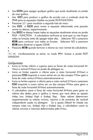 Página 12-16
• Use @ERASE para apagar qualquer gráfico que existe atualmente na janela
do visor gráfico.
• Use @DRAW para produzir o gráfico de acordo com o contéudo atual de
PPAR para as equações listadas na janela PLOT-FUNCTION.
• Pressione L para visualizar a segunda lista do menu:
• Use @MOVE e @MOVE¸ para mover a equação selecionada uma posição
acima ou abaixo, respectivamente.
• Use @CLEAR se deseja limpar todas as equações atualmente ativas na janela
PLOT – FUNCTION. A calculadora verificará se você quer ou não limpar
todas as funções antes de apagar todas elas. Selecione YES e pressione
@@@OK@@@ para continuar com todas as funções. Selecione NO e pressione
@@@OK@@@ para desativar a opção CLEAR.
• Pressione @@@OK@@@ quando terminar e retorne ao visor normal da calculadora.
•
„ò simultaneamente se estiver no modo RPN: Acesse a janela PLOT
WINDOW.
Configurações:
• Insira os limites inferior e superior para as faixas de visões horizontal (H-
View) e vertical (V-View) na janela de plotagem ou
• Insira os limites superior e inferior para a visão horizontal (H-View) e
pressione @AUTO enquanto o cursor estiver em um dos campos V-View gere a
faixa de visão vertica (V-View) automaticamente ou
• Insira os limites superior e inferior para a visão vertical (V-View) e pressione
@AUTO enquanto o cursor estiver em um dos campos H-View para gerar a
faixa de visão horizontal (H-View) automaticamente.
• A calculadora usará a faixa da visão horizontal (H-View) para gerar os
valores dos dados para o gráfico a menos que você altere as opções
Indep Low, (Indep) High e (Indep) Step. Estes valores determinam
respectivamente os valores mínimo, máximo e de aumentos da variável
independente usada na plotagem. Se a opção Default for listada nos
campos Indep Low, (Indep) High e (Indep) Step, a calculadora usará os
valores mínimos e máximos determinados pela H-View.
 