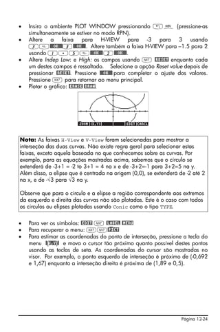 Página 12-24
• Insira o ambiente PLOT WINDOW pressionando „ò (pressione-as
simultaneamente se estiver no modo RPN).
• Altere a faixa para H-VIEW para -3 para 3 usando
3@@@OK@@@3@@@OK@@@. Altere também a faixa H-VIEW para –1.5 para 2
usando 1.5@@@OK@@@2@@@OK@@@.
• Altere Indep Low: e High: os campos usando L @RESET enquanto cada
um destes campos é ressaltado. Selecione a opção Reset value depois de
pressionar @RESET. Pressione @@@OK@@@ para completar o ajuste dos valores.
Pressione L para retornar ao menu principal.
• Plotar o gráfico: @ERASE @DRAW.
• Para ver os símbolos: @EDIT L @LABEL @MENU
• Para recuperar o menu: LL@)PICT
• Para estimar as coordenadas do ponto de interseção, pressione a tecla do
menu @(X,Y)@ e mova o cursor tão próximo quanto possível destes pontos
usando as teclas de seta. As coordenadas do cursor são mostradas no
visor. Por exemplo, o ponto esquerdo de interseção é próximo de (-0,692
e 1,67) enquanto a interseção direita é próxima de (1,89 e 0,5).
Nota: As faixas H-View e V-View foram selecionadas para mostrar a
interseção das duas curvas. Não existe regra geral para selecionar estas
faixas, exceto aquela baseada no que conhecemos sobre as curvas. Por
exemplo, para as equações mostradas acima, sabemos que o círculo se
extenderá de -3+1 = -2 to 3+1 = 4 na x e de -3+2=-1 para 3+2=5 na y.
Além disso, a elípse que é centrada na origem (0,0), se extenderá de -2 até 2
na x, e de -√3 para √3 na y.
Observe que para o círculo e a elípse a região correspondente aos extremos
da esquerda e direita das curvas não são plotadas. Este é o caso com todos
os círculos ou elípses plotadas usando Conic como o tipo TYPE.
 