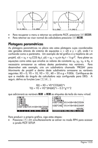 Página 12-25
• Para recuperar o menu e retornar ao ambiente PLOT, pressione L@CANCL.
• Para retornar ao visor normal da calculadora pressione L@@@OK@@@.
Plotagens paramétricas
As plotagens paramétricas no plano são estas plotagens cujas coordenadas
são geradas através do sistema de equações x = x(t) e y = y(t), onde t é
conhecido como o parâmetro. Um exemplo de tal gráfico é a trajetória de um
projétil, x(t) = x0 + v0⋅COS θ0⋅t, y(t) = y0 + v0⋅sin θ0⋅t – ½⋅g⋅t2
. Para plotar as
equações como estas que envolve os valores da constante x0, y0, v0, e θ0, é
necessário armazenar os valores destes parâmetros nas variáveis. Para
desenvolver este exemplo, crie um subdiretório chamado ‘PROJM’ para
Movimento de projétil e dentro deste subdiretório armazene as variáveis
seguintes: X0 = 0, Y0 = 10, V0 = 10 , θ0 = 30 e g = 9.806. Certifique-se de
que a medida do ângulo da calculadora seja configurada para DEG. A
seguir, defina as funções (use „à):
X(t) = X0 + V0*COS(θ0)*t
Y(t) = Y0 + V0*SIN(θ0)*t – 0.5*g*t^2
que adicionará as variáveis @@@Y@@@ e @@@X@@@ as etiquetas da tecla do menu virtual.
Para produzir o próprio gráfico, siga estas etapas:
• Pressione „ôsimuiltaneamente se estiver no modo RPN para acessar
a janela PLOT SETUP.
 