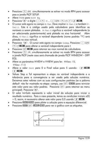 Página 12-29
• Pressione „ô simuiltaneamente se estiver no modo RPN para acessar
paa a janela PLOT SETUP.
• Altere TYPE para Diff Eq.
• Pressione ˜ e digite ³„ ¸-~ „tQ2@@@OK@@@.
• O cursor está agora no campo H-Var. Deve mostrar H-Var:0 e também V-
Var:1. Este é o código usado pela calculadora para identificar as
variáveis a serem plotadas. H-Var:0 significa a variável independente (a
ser selecionada posteriormente) será plotada no eixo horizontal. Além
disso, V-Var:1 significa a variável dependente (nome padrão “Y’) será
plotada no eixo vertical.
• Pressione ˜. O cursor está agora no campo Indep. Pressione ³~
„t@@@OK@@@ para alterar a variável independente para t.
• Pressione L@@@OK@@@ para retornar ao visor normal da calculadora.
• Pressione „òsimultaneamente se estiver no modo RPN para acessar
a janela PLOT (neste caso será chamada de janela PLOT WINDOW – DIFF
EQ).
• Altere os parâmetros H-VIEW e V-VIEW para ler: H-View: -15,
V-View: -11.5
• Altere o valor Init para 0 e Final value para 5 usando: 0@@@OK@@@
5@@@OK@@@.
• Values Step e Tol representam a etapa na variável independente e a
tolerância para a convergência a ser usada pela solução numérica.
Deixemos estes valores com as suas configurações padrões (se a palavra
default não for mostrada na etapa: campo, use L @RESET para reiniciar
este valor para seu valor padrão. Pressione L para retornar ao menu
principal). Pressione ˜.
• O valor Init-Soln representa o valor inicial da solução para iniciar o
resultado numérico. Para o caso presente, temos as condições iniciais x(0)
= 0, assim, é necessário alterar este valor para 0,0 usando 0@@@OK@@@.
• Pressione @ERASE @DRAW para plotar a solução para a equação diferencial.
• Pressione @EDIT L @LABEL @MENU para ver o gráfico com as etiquetas.
 