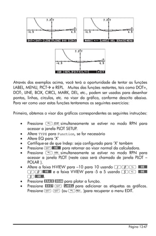 Página 12-47
Através dos exemplos acima, você terá a oportunidade de tentar as funções
LABEL, MENU, PICT e REPL. Muitas das funções restantes, tais como DOT+,
DOT-, LINE, BOX, CIRCL, MARK, DEL, etc., podem ser usadas para desenhar
pontos, linhas, círculos, etc. no visor do gráfico, conforme descrito abaixo.
Para ver como usar estas funções tentaremos os seguintes exercícios:
Primeiro, obtemos o visor dos gráficos correspondentes as seguintes instruções:
• Pressione „ôsimultaneamente se estiver no modo RPN para
acessar a janela PLOT SETUP.
• Altere TYPE para Function, se for necessário
• Altere EQ para ‘X’
• Certifique-se de que Indep: seja configurado para ‘X’ também
• Pressione L@@@OK@@@ para retornar ao visor normal da calculadora.
• Pressione „òsimultaneamente se estiver no modo RPN para
acessar a janela PLOT (neste caso será chamado de janela PLOT –
POLAR ).
• Altere a faixa H-VIEW para –10 para 10 usando 10 @@@OK@@@
10@@@OK@@@ e a faixa V-VIEW para -5 a 5 usando 5 @@@OK@@@
5@@@OK@@@.
• Pressione @ERASE @DRAW para plotar a função.
• Pressione @EDIT L @LABEL para adicionar as etiquetas as gráficos.
Pressione L L (ou „«)para recuperar o menu EDIT.
 