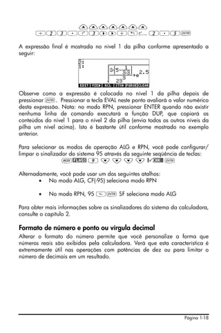 Página 1-18
———————
/23.Q3™™+!¸2.5`
A expressão final é mostrada no nível 1 da pilha conforme apresentado a
seguir:
Observe como a expressão é colocada no nível 1 da pilha depois de
pressionar `. Pressionar a tecla EVAL neste ponto avaliará o valor numérico
desta expressão. Nota: no modo RPN, pressionar ENTER quando não existir
nenhuma linha de comando executará a função DUP, que copiará os
conteúdos do nível 1 para o nível 2 da pilha (envia todos os outros níveis da
pilha um nível acima). Isto é bastante útil conforme mostrado no exemplo
anterior.
Para selecionar os modos de operação ALG e RPN, você pode configurar/
limpar o sinalizador do sistema 95 através da seguinte seqüência de teclas:
H@FLAGS 9 ˜ ˜ ˜ ˜ @ CHK@@ `
Alternadamente, você pode usar um dos seguintes atalhos:
• No modo ALG, CF(-95) seleciona modo RPN
• No modo RPN, 95 ` SF seleciona modo ALG
Para obter mais informações sobre os sinalizadores do sistema da calculadora,
consulte o capítulo 2.
Formato de número e ponto ou vírgula decimal
Alterar o formato do número permite que você personalize a forma que
números reais são exibidos pela calculadora. Verá que esta característica é
extremamente útil nas operações com potências de dez ou para limitar o
número de decimais em um resultado.
 