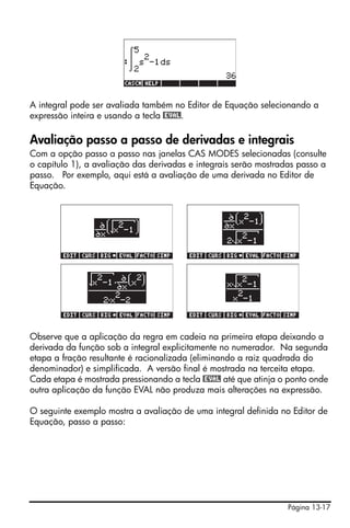 Página 13-17
A integral pode ser avaliada também no Editor de Equação selecionando a
expressão inteira e usando a tecla @EVAL.
Avaliação passo a passo de derivadas e integrais
Com a opção passo a passo nas janelas CAS MODES selecionadas (consulte
o capítulo 1), a avaliação das derivadas e integrais serão mostradas passo a
passo. Por exemplo, aqui está a avaliação de uma derivada no Editor de
Equação.
!!!
Observe que a aplicação da regra em cadeia na primeira etapa deixando a
derivada da função sob a integral explicitamente no numerador. Na segunda
etapa a fração resultante é racionalizada (eliminando a raiz quadrada do
denominador) e simplificada. A versão final é mostrada na terceita etapa.
Cada etapa é mostrada pressionando a tecla @EVAL até que atinja o ponto onde
outra aplicação da função EVAL não produza mais alterações na expressão.
O seguinte exemplo mostra a avaliação de uma integral definida no Editor de
Equação, passo a passo:
 
