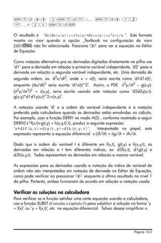 Página 16-2
~„x ™™ +~„u„ Ü ~„x™ Q2
‚ Å 1/ ~„x`
O resultado é ‘∂x(∂x(u(x)))+3*u(x)*∂x(u(x))+u^2=1/x ’. Este formato
mostra no visor quando a opção _Textbook na configuração do visor
(H@)DISP) não for selecionada. Pressione ˜ para ver a equação no Editor
de Equação.
Como notação alternativa pra as derivadas digitadas diretamente na pilha use
‘d1’ para a derivada em relação a primeira variável independente, ‘d2’ para a
derivada em relação a segunda variável independente, etc. Uma derivada de
segunda ordem, ex. d2x/dt2, onde x = x(t), seria escrita como ‘d1d1x(t)’,
enquanto (dx/dt)2 seria escrita ‘d1x(t)^2’. Assim, o PDE ∂2y/∂t2 – g(x,y)⋅
(∂2
y/∂x2
)2
= r(x,y), seria escrito usando esta notação como ‘d2d2y(x,t)-
g(x,y)*d1d1y(x,t)^2=r(x,y)’.
A notação usando ‘d’ e a ordem da variável independente é a notação
preferida pela calculadora quando as derivadas estão envolvidas no cálculo.
Por exemplo, usar a função DERIV no modo ALG , conforme mostrado a seguir
DERIV(‘x*f(x,t)+g(t,y) = h(x,y,t)’,t), produz a seguinte expressão:
‘x*d2f(x,t)+d1g(t,y)=d3h(x,y,t)’. Interpretada no papel, esta
expressão representa a equação diferencial x⋅(∂f/∂t) + ∂g/∂t = ∂h/∂t.
Dado que a ordem da variável t é diferente em f(x,t), g(t,y) e h(x,y,t), as
derivadas em relação a t tem diferentes índices, ex. d2f(x,t), d1g(t,y) e
d3h(x,y,t). Todas representam as derivadas em relação a mesma variável.
As expressões para as derivadas usando a notação da índice de variável de
ordem não são interpretadas em notação de derivada no Editor de Equação,
como pode verificar ao pressionar ˜ enquanto o último resultado no nível 1
da pilha. Portanto, ambas funcionam de acordo em relação a notação usada.
Verificar as soluções na calculadora
Para verificar se a função satisfaz uma certa equação usando a calculadora,
use a função SUBST (Consulte o capítulo 5) para substituir a solução na forma ‘y
= f(x)’ ou ‘y = f(x,t)’, etc. na equação diferencial. Talvez deseje simplificar o
 