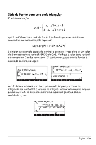 Página 16-36
Série de Fourier para uma onda triangular
Considere a função
que é periódica com o período T = 2. Esta função pode ser definida na
calculadora no modo ALG pela expressão
DEFINE(‘g(X) = IFTE(X<1,X,2-X)’)
Se iniciar este exemplo depois de terminar o exemplo 1 você deve ter um valor
de 2 armazenado na variável PERIOD do CAS. Verifique o valor desta variável
e armazene um 2 se for necessário. O coeficiente c0 para a série Fourier é
calculado conforme a seguir:
A calculadora solicitará uma troca pra o modo Approx por causa da
integração da função IFTE() incluida na integral. Aceitar a torca para Approx
produz c0 = 0.5. Se quisermos obter uma expressão genérica para o
coeficiente cn use:
⎩
⎨
⎧
<<−
<<
=
21,2
10,
)(
xifx
xifx
xg
 