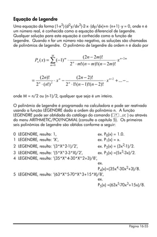 Página 16-55
Equação de Legendre
Uma equação da forma (1-x2
)⋅(d2
y/dx2
)-2⋅x⋅ (dy/dx)+n⋅ (n+1) ⋅y = 0, onde n é
um número real, é conhecida como a equação diferencial de Legendre.
Qualquer solução para esta equação é conhecida como a função de
Legendre. Quando n for um número não negativo, as soluções são chamadas
de polinômios de Legendre. O polinômio de Legendre da ordem n é dado por
onde M = n/2 ou (n-1)/2, qualquer que seja é um inteiro.
O polinômio de Legendre é programado na calculadora e pode ser reativado
usando a função LEGENDRE dada a ordem do polinômio n. A função
LEGENDRE pode ser obtidada do catálogo do comando (‚N) ou através
do menu ARITHMETIC/POLYNOMIAL (consulte o capítulo 5). Os primeiros
seis polinômios de Legendre são obtidos conforme a seguir:
0 LEGENDRE, resulta: 1, ex. P0(x) = 1.0.
1 LEGENDRE, resulta: 'X', ex. P1(x) = x.
2 LEGENDRE, resulta: ‘(3*X^2-1)/2’, ex. P2(x) = (3x2
-1)/2.
3 LEGENDRE, resulta: ‘(5*X^3-3*X)/2’, ex. P3(x) =(5x3
-3x)/2.
4 LEGENDRE, resulta: ‘(35*X^4-30*X^2+3)/8’,
ex.
P4(x)=(35x4
-30x2
+3)/8.
5 LEGENDRE, resulta: ‘(63*X^5-70*X^3+15*X)/8’,
ex.
P5(x) =(63x5
-70x3
+15x)/8.
mn
M
m
n
m
n x
mnmnm
mn
xP 2
0 )!2()!(!2
)!22(
)1()( −
=
∑ ⋅
−⋅−⋅⋅
−
⋅−=
.....
)!2()!1(!12
)!22(
)!(2
)!2( 2
2
−+⋅
−−⋅⋅
−
−⋅
⋅
= −n
n
n
n
x
nn
n
x
n
n
 