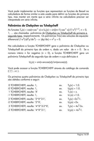 Página 16-59
Você pode implementar as funções que representam as funções de Bessel na
calculadora de forma similar a esta usada para definir as funções do primeiro
tipo, mas manter em mente que a série infinita na calculadora precisar ser
interpretada em série infinita.
Polinômios de Chebyshev ou Tchebycheff
As funções Tn(x) = cos(n⋅cos-1
x) e Un(x) = sin[(n+1) cos-1
x]/(1-x2
)1/2
, n = 0,
1, … são chamadas polinômios de Chebyshev ou Tchebycheff do primeiro e
segundo tipos, respectivamente. Os polinômios Tn(x) são soluções da equação
diferencial (1-x2
)⋅(d2
y/dx2
) − x⋅ (dy/dx) + n2
⋅y = 0.
Na calculadora a função TCHEBYCHEFF gera o polinômio de Chebyshev ou
Tchebycheff do primeiro tipo de ordem n, dado um valor de n > 0. Se o
número inteiro n for negativo (n < 0), a função TCHEBYCHEFF gera um
polinômio Tchebycheff do segundo tipo de ordem n cuja definição é
Un(x) = sin(n⋅arccos(x))/sin(arccos(x)).
Você pode acessar a função TCHEBYCHEFF através do catálogo de comando
(‚N).
Os primeiros quatro polinômios de Chebyshev ou Tchebycheff de primeiro tipo
são obtidos conforme a seguir:
-0 TCHEBYCHEFF, resulta: 1, ex. T0(x) = 1.0.
-0 TCHEBYCHEFF, resulta: 1, ex. U0(x) = 1.0.
-1 TCHEBYCHEFF, resulta: 'X' ex. T1(x) = x.
-1 TCHEBYCHEFF, resulta: 1, ex. U1(x) =1.0.
-2 TCHEBYCHEFF, resulta: ‘2*X^2-1’, ex. T2(x) =2x2-1.
-2 TCHEBYCHEFF, resulta: ‘2*X’, ex. U2(x) =2x.
-3 TCHEBYCHEFF, resulta: ‘4*X^3-3*X’, ex. T3(x) = 4x3
-3x.
-3 TCHEBYCHEFF, resulta: ‘4*X^2-1’, ex. U3(x) = 4x2
-1.
 