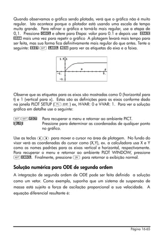 Página 16-65
Quando observamos o gráfico sendo plotado, verá que o gráfico não é muito
regular. Isto acontece porque o plotador está usando uma escala de tempo
muito grande. Para refinar o gráfico e torná-lo mais regular, use a etapa de
0,1. Pressione @CANCL e altere para Etapa: valor para 0.1 e depois use @ERASE
@DRAW mais uma vez para repetir o gráfico A plotagem levará mais tempo para
ser feita, mas sua forma fica definitivamente mais regular do que antes. Tente o
seguinte: @EDIT L @LABEL @MENU para ver as etiquetas do eixo e a faixa.
Observe que as etiquetas para os eixos são mostradas como 0 (horizontal para
t) e 1 (vertical para x). Estas são as definições para os eixos conforme dado
na janela PLOT SETUP („ô) ex, H-VAR: 0 e V-VAR: 1. Para ver a solução
gráfica em detalhe use o seguinte:
LL@PICT Para recuperar o menu e retornar ao ambiente PICT.
@(X,Y)@ Pressione para determinar as coordenadas de qualquer ponto
no gráfico.
Use as teclas š™ para mover o cursor na área de plotagem. No fundo do
visor verá as coordenadas do cursor como (X,Y), ex. a calculadora usa X e Y
como os nomes padrões para os eixos vertical e horizontal, respectivamente.
Para recuperar o menu e retornar ao ambiente PLOT WINDOW, pressione
L@CANCL. Finalmente, pressione $ para retornar a exibição normal.
Solução numérica para ODE de segunda ordem
A integração de segunda ordem de ODE pode ser feita definido a solução
como um vetor. Como exemplo, suponha que um sistema de suspensão de
massa está sujeito a força de oscilação proporcional a sua velocidade. A
equação diferencial resultante é:
 