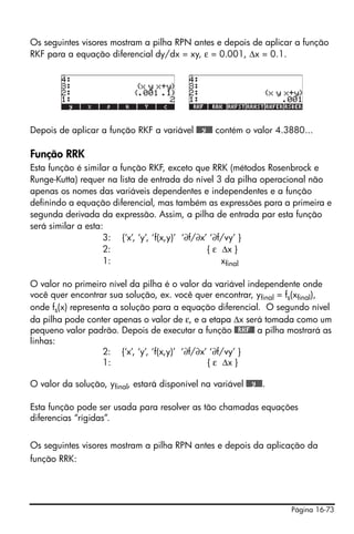 Página 16-73
Os seguintes visores mostram a pilha RPN antes e depois de aplicar a função
RKF para a equação diferencial dy/dx = xy, ε = 0.001, Δx = 0.1.
Depois de aplicar a função RKF a variável @@@y@@@ contém o valor 4.3880...
Função RRK
Esta função é similar a função RKF, exceto que RRK (métodos Rosenbrock e
Runge-Kutta) requer na lista de entrada do nível 3 da pilha operacional não
apenas os nomes das variáveis dependentes e independentes e a função
definindo a equação diferencial, mas também as expressões para a primeira e
segunda derivada da expressão. Assim, a pilha de entrada par esta função
será similar a esta:
3: {‘x’, ‘y’, ‘f(x,y)’ ‘∂f/∂x’ ‘∂f/vy’ }
2: { ε Δx }
1: xfinal
O valor no primeiro nível da pilha é o valor da variável independente onde
você quer encontrar sua solução, ex. você quer encontrar, yfinal = fs(xfinal),
onde fs(x) representa a solução para a equação diferencial. O segundo nível
da pilha pode conter apenas o valor de ε, e a etapa Δx será tomada como um
pequeno valor padrão. Depois de executar a função @@RKF@@ a pilha mostrará as
linhas:
2: {‘x’, ‘y’, ‘f(x,y)’ ‘∂f/∂x’ ‘∂f/vy’ }
1: { ε Δx }
O valor da solução, yfinal, estará disponível na variável @@@y@@@.
Esta função pode ser usada para resolver as tão chamadas equações
diferencias “rígidas”.
Os seguintes visores mostram a pilha RPN antes e depois da aplicação da
função RRK:
 