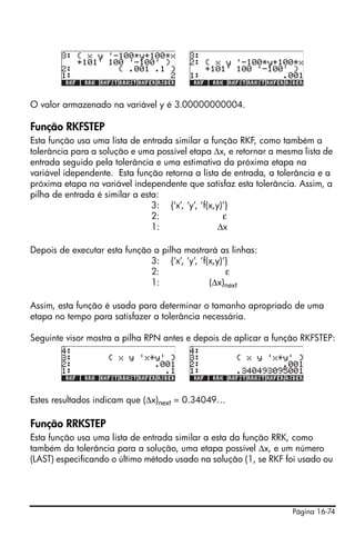 Página 16-74
O valor armazenado na variável y é 3.00000000004.
Função RKFSTEP
Esta função usa uma lista de entrada similar a função RKF, como também a
tolerância para a solução e uma possível etapa Δx, e retornar a mesma lista de
entrada seguido pela tolerância e uma estimativa da próxima etapa na
variável idependente. Esta função retorna a lista de entrada, a tolerância e a
próxima etapa na variável independente que satisfaz esta tolerância. Assim, a
pilha de entrada é similar a esta:
3: {‘x’, ‘y’, ‘f(x,y)’}
2: ε
1: Δx
Depois de executar esta função a pilha mostrará as linhas:
3: {‘x’, ‘y’, ‘f(x,y)’}
2: ε
1: (Δx)next
Assim, esta função é usada para determinar o tamanho apropriado de uma
etapa no tempo para satisfazer a tolerância necessária.
Seguinte visor mostra a pilha RPN antes e depois de aplicar a função RKFSTEP:
Estes resultados indicam que (Δx)next = 0.34049…
Função RRKSTEP
Esta função usa uma lista de entrada similar a esta da função RRK, como
também da tolerância para a solução, uma etapa possível Δx, e um número
(LAST) especificando o último método usado na solução (1, se RKF foi usado ou
 